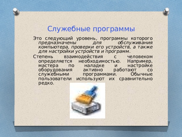 Служебные программы Это следующий уровень, программы которого предназначены для обслуживания компьютера, проверки его устройств, а также для настройки устройств и программ . Степень взаимодействия с человеком определяется необходимостью. Например, мастера по наладке и настройке оборудования активно работают со служебными программами. Обычные пользователи используют их сравнительно редко. 