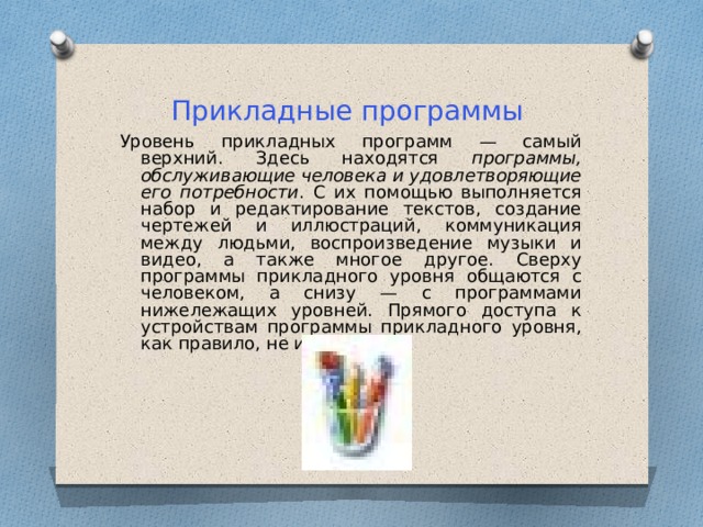 Прикладные программы Уровень прикладных программ — самый верхний. Здесь находятся программы, обслуживающие человека и удовлетворяющие его потребности . С их помощью выполняется набор и редактирование текстов, создание чертежей и иллюстраций, коммуникация между людьми, воспроизведение музыки и видео, а также многое другое. Сверху программы прикладного уровня общаются с человеком, а снизу — с программами нижележащих уровней. Прямого доступа к устройствам программы прикладного уровня, как правило, не имеют. 