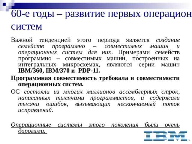 60-е годы – развитие первых операционных систем  Важной тенденцией этого периода является создание семейств программно – совместимых машин и операционных систем для них . Примерами семейств программно – совместимых машин, построенных на интегральных микросхемах, являются серии машин IBM/360, IBM/370 и PDP-11. Программная совместимость требовала и совместимости операционных систем. ОС состояли из многих миллионов ассемблерных строк, написанных тысячами программистов, и содержали тысячи ошибок, вызывающих нескончаемый поток исправлений.   Операционные системы этого поколения были очень дорогими. 