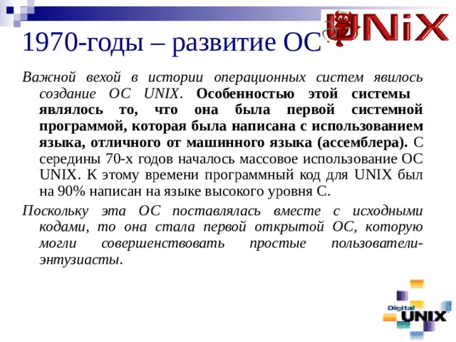 1970-годы – развитие ОС Важной вехой в истории операционных систем явилось создание ОС UNIX . Особенностью этой системы являлось то, что она была первой системной программой, которая была написана с использованием языка, отличного от машинного языка (ассемблера). С середины 70-х годов началось массовое использование ОС UNIX. К этому времени программный код для UNIX был на 90% написан на языке высокого уровня С. Поскольку эта ОС поставлялась вместе с исходными кодами, то она стала первой открытой ОС, которую могли совершенствовать простые пользователи-энтузиасты. 
