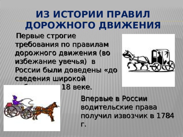 ИЗ ИСТОРИИ ПРАВИЛ ДОРОЖНОГО ДВИЖЕНИЯ  Первые строгие требования по правилам дорожного движения (во избежание увечья) в России были доведены «до сведения широкой публики» в 18 веке. Впервые в России водительские права получил извозчик в 1784 г. 
