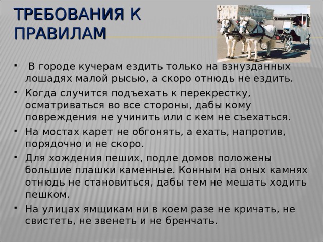 ТРЕБОВАНИЯ К ПРАВИЛАМ  В городе кучерам ездить только на взнузданных лошадях малой рысью, а скоро отнюдь не ездить. Когда случится подъехать к перекрестку, осматриваться во все стороны, дабы кому повреждения не учинить или с кем не съехаться. На мостах карет не обгонять, а ехать, напротив, порядочно и не скоро. Для хождения пеших, подле домов положены большие плашки каменные. Конным на оных камнях отнюдь не становиться, дабы тем не мешать ходить пешком. На улицах ямщикам ни в коем разе не кричать, не свистеть, не звенеть и не бренчать.  