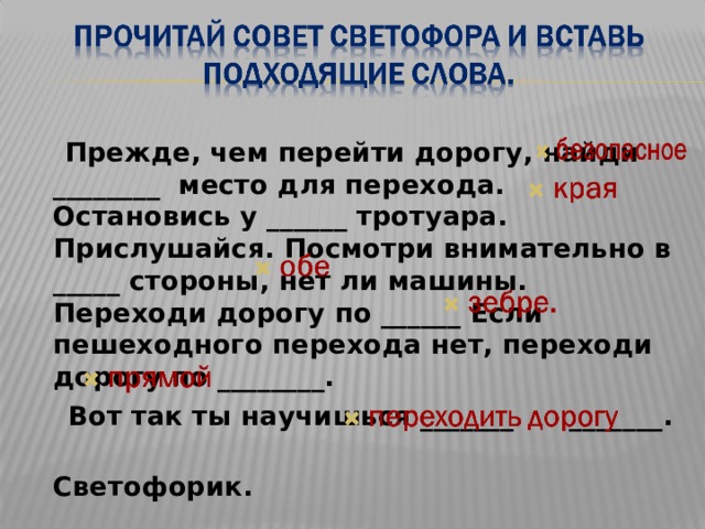  Прежде, чем перейти дорогу, найди ________ место для перехода. Остановись у ______ тротуара. Прислушайся. Посмотри внимательно в _____ стороны, нет ли машины. Переходи дорогу по ______ Если пешеходного перехода нет, переходи дорогу по ________.  Вот так ты научишься _______ _______.  Светофорик. 