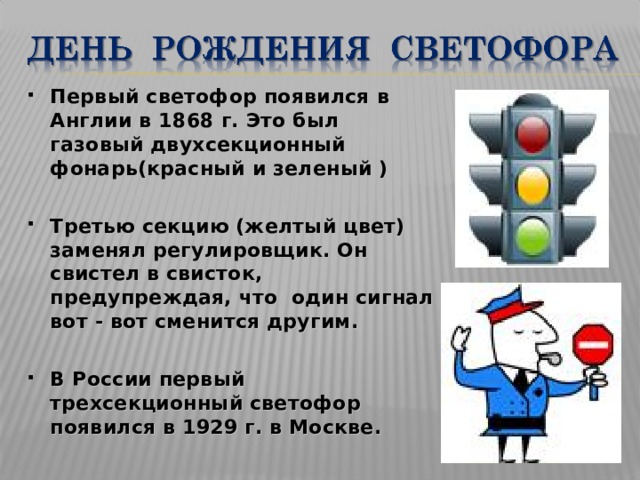 Первый светофор появился в Англии в 1868 г. Это был газовый двухсекционный фонарь(красный и зеленый )  Третью секцию (желтый цвет) заменял регулировщик. Он свистел в свисток, предупреждая, что один сигнал вот - вот сменится другим.  В России первый трехсекционный светофор появился в 1929 г. в Москве. 