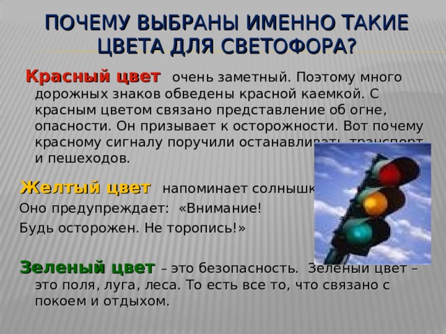 ПОЧЕМУ ВЫБРАНЫ ИМЕННО ТАКИЕ ЦВЕТА ДЛЯ СВЕТОФОРА?  Красный цвет очень заметный. Поэтому много дорожных знаков обведены красной каемкой. С красным цветом связано представление об огне, опасности. Он призывает к осторожности. Вот почему красному сигналу поручили останавливать транспорт и пешеходов. Желтый цвет напоминает солнышко. Оно предупреждает: «Внимание! Будь осторожен. Не торопись!» Зеленый цвет – это безопасность. Зеленый цвет – это поля, луга, леса. То есть все то, что связано с покоем и отдыхом. 