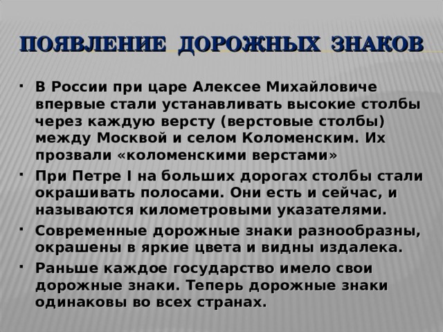 ПОЯВЛЕНИЕ ДОРОЖНЫХ ЗНАКОВ В России при царе Алексее Михайловиче впервые стали устанавливать высокие столбы через каждую версту (верстовые столбы) между Москвой и селом Коломенским. Их прозвали «коломенскими верстами» При Петре I на больших дорогах столбы стали окрашивать полосами. Они есть и сейчас, и называются километровыми указателями. Современные дорожные знаки разнообразны, окрашены в яркие цвета и видны издалека. Раньше каждое государство имело свои дорожные знаки. Теперь дорожные знаки одинаковы во всех странах.  