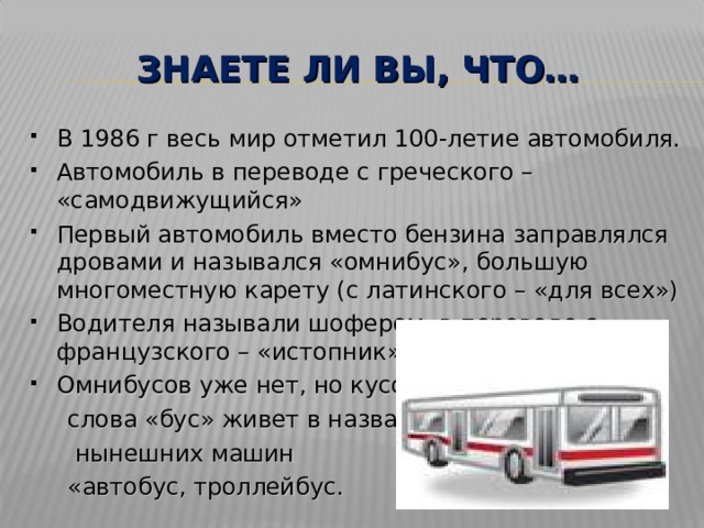 ЗНАЕТЕ ЛИ ВЫ, ЧТО… В 1986 г весь мир отметил 100-летие автомобиля. Автомобиль в переводе с греческого – «самодвижущийся» Первый автомобиль вместо бензина заправлялся дровами и назывался «омнибус», большую многоместную карету (с латинского – «для всех») Водителя называли шофером в переводе с французского – «истопник», «кочегар». Омнибусов уже нет, но кусочек  слова «бус» живет в названиях  нынешних машин  «автобус, троллейбус. 