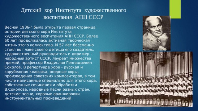 Детский хор Института художественного воспитания АПН СССР Весной 1936-г.была открыта первая страница истории детского хора Института художественного воспитания АПН СССР. Более 60 лет продолжалась активная творческая жизнь этого коллектива. И 57 лет бессменно стоял во главе своего детища его создатель, художественный руководитель и дирижер - народный артист СССР, лауреат множества премий, профессор Владислав Геннадиевич Соколов. В репертуаре хора - русская и зарубежная классика, оперные хоры, произведения советских композиторов, в том числе написанные специально для этого хора, собственные сочинения и обработки В.Соколова, народные песни разных стран, детские песни, хоровые аранжировки инструментальных произведений. 