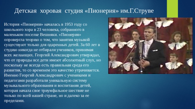 Детская хоровая студия «Пионерия» им.Г.Струве История «Пионерии» началась в 1953 году со школьного хора в 23 человека, собранного в маленьком поселке Вешняки. «Пионерия» опровергла теорию о том, что занятия музыкой существуют только для одаренных детей. За 60 лет в студию никогда не отбирали учеников, принимая всех желающих. Георгий Александрович утверждал, что от природы все дети имеют абсолютный слух, но поскольку не всегда есть правильная среда его развития, то со временем это качество утрачивается.  Именно Георгий Александрович с учениками и педагогами разработали уникальную систему музыкального образования и воспитания детей, которая начала свое триумфальное шествие не только по всей нашей стране, но и далеко за ее пределами.   