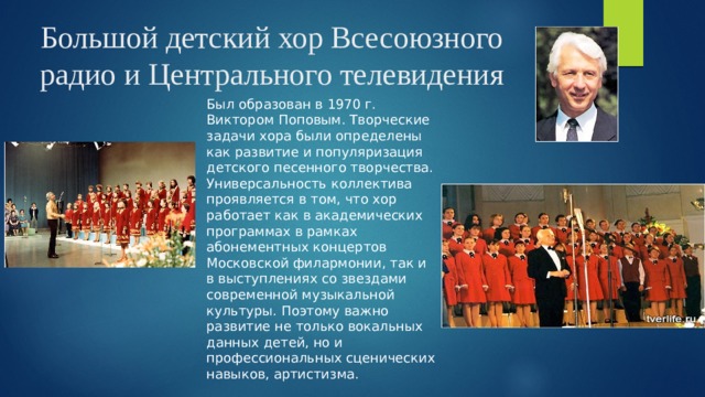 Большой детский хор Всесоюзного радио и Центрального телевидения Был образован в 1970 г. Виктором Поповым. Творческие задачи хора были определены как развитие и популяризация детского песенного творчества. Универсальность коллектива проявляется в том, что хор работает как в академических программах в рамках абонементных концертов Московской филармонии, так и в выступлениях со звездами современной музыкальной культуры. Поэтому важно развитие не только вокальных данных детей, но и профессиональных сценических навыков, артистизма. 