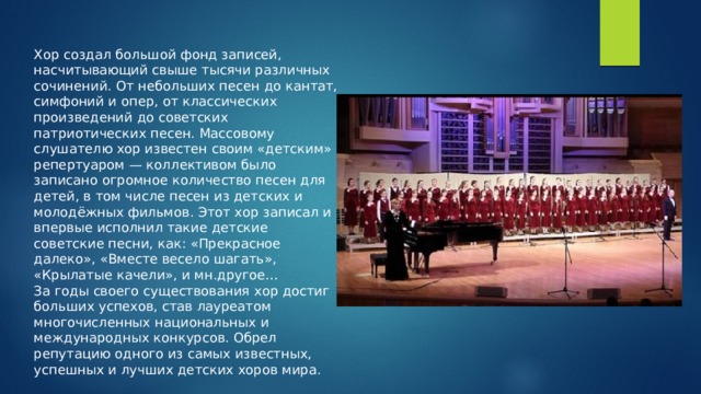 Хор создал большой фонд записей, насчитывающий свыше тысячи различных сочинений. От небольших песен до кантат, симфоний и опер, от классических произведений до советских патриотических песен. Массовому слушателю хор известен своим «детским» репертуаром — коллективом было записано огромное количество песен для детей, в том числе песен из детских и молодёжных фильмов. Этот хор записал и впервые исполнил такие детские советские песни, как: «Прекрасное далеко», «Вместе весело шагать», «Крылатые качели», и мн.другое… За годы своего существования хор достиг больших успехов, став лауреатом многочисленных национальных и международных конкурсов. Обрел репутацию одного из самых известных, успешных и лучших детских хоров мира. 