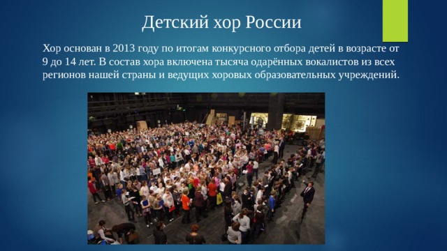 Детский хор России Хор основан в 2013 году по итогам конкурсного отбора детей в возрасте от 9 до 14 лет. В состав хора включена тысяча одарённых вокалистов из всех регионов нашей страны и ведущих хоровых образовательных учреждений. 