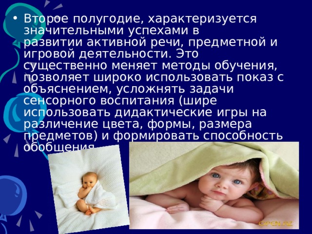 Второе полугодие, характеризуется значительными успехами в развитии активной речи, предметной и игровой деятельности. Это существенно меняет методы обучения, позволяет широко использовать показ с объяснением, усложнять задачи сенсорного воспитания (шире использовать дидактические игры на различение цвета, формы, размера предметов) и формировать способность обобщения.   
