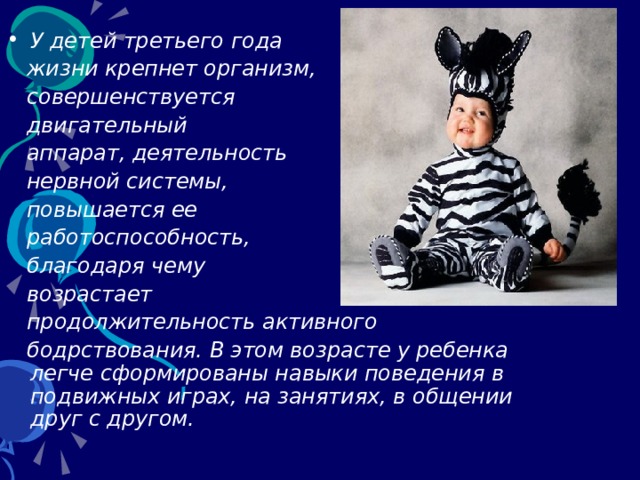У детей третьего года  жизни крепнет организм,  совершенствуется  двигательный   аппарат, деятельность   нервной системы,  повышается ее  работоспособность,  благодаря чему  возрастает  продолжительность активного   бодрствования. В этом возрасте у ребенка легче сформированы навыки поведения в подвижных играх, на занятиях, в общении друг с другом.  
