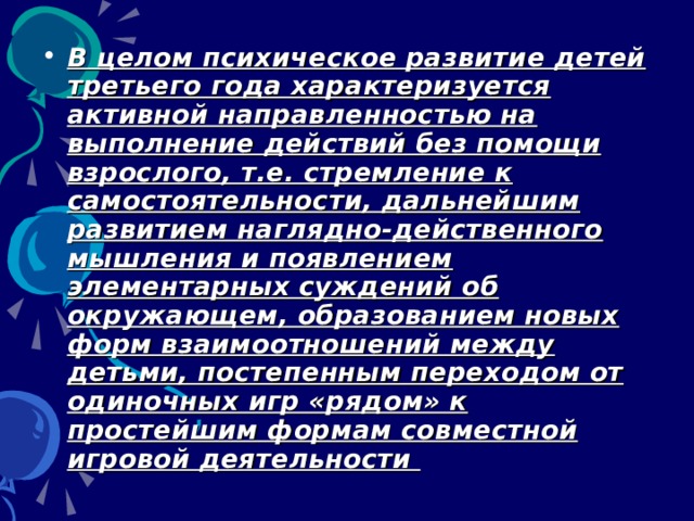 В целом психическое развитие детей третьего года характеризуется активной направленностью на выполнение действий без помощи взрослого, т.е. стремление к самостоятельности, дальнейшим развитием наглядно-действенного мышления и появлением элементарных суждений об окружающем, образованием новых форм взаимоотношений между детьми, постепенным переходом от одиночных игр «рядом» к простейшим формам совместной игровой деятельности 