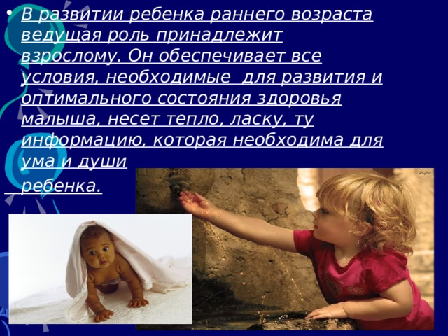 В развитии ребенка раннего возраста ведущая роль принадлежит взрослому. Он обеспечивает все условия, необходимые  для развития и оптимального состояния здоровья малыша , несет тепло, ласку, ту информацию, которая необходима для ума и души   ребенка.  