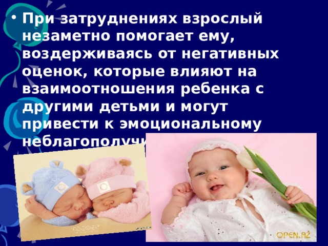 При затруднениях взрослый незаметно помогает ему, воздерживаясь от негативных оценок, которые влияют на взаимоотношения ребенка с другими детьми и могут привести к эмоциональному неблагополучию в группе. 
