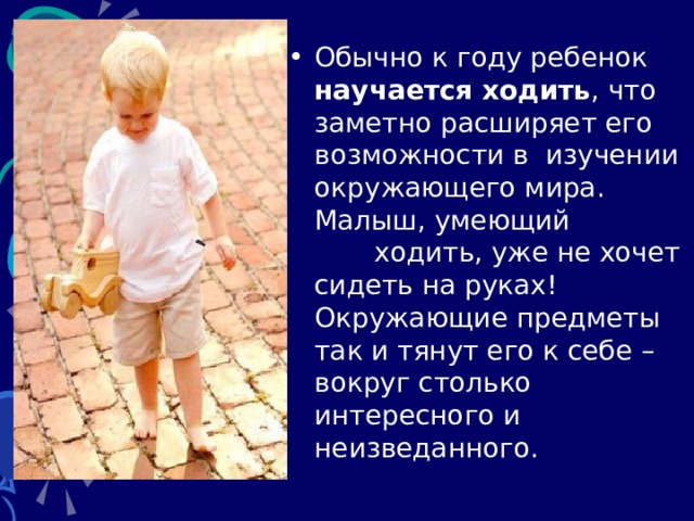 Обычно к году ребенок научается ходить , что заметно расширяет его возможности в  изучении окружающего мира. Малыш, умеющий ходить, уже не хочет сидеть на руках! Окружающие предметы так и тянут его к себе – вокруг столько интересного и неизведанного. 