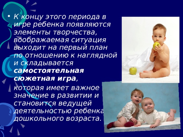 К концу этого периода в игре ребенка появляются элементы творчества, воображаемая ситуация выходит на первый план по отношению к наглядной и складывается самостоятельная сюжетная игра ,  которая имеет важное значение в развитии и становится ведущей деятельностью ребенка дошкольного возраста.  