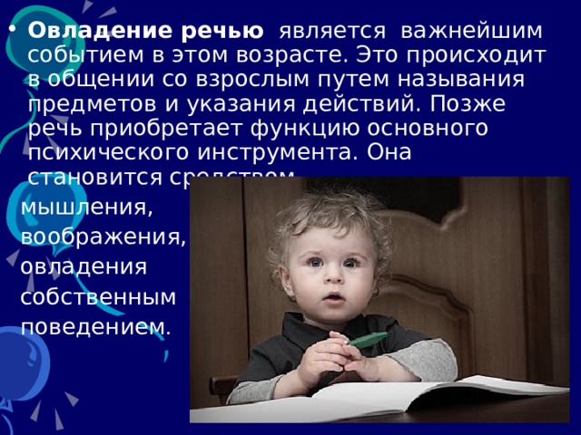 Овладение речью   является  важнейшим событием в этом возрасте. Это происходит в общении со взрослым путем называния предметов и указания действий. Позже речь приобретает функцию основного психического инструмента. Она становится средством  мышления,  воображения,  овладения  собственным  поведением . 