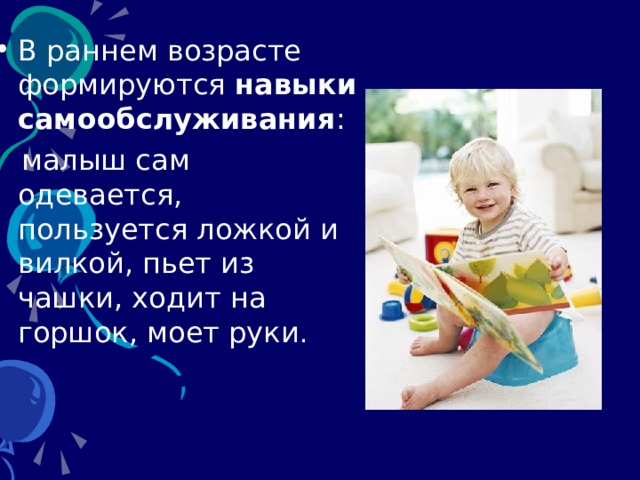В раннем возрасте формируются навыки  самообслуживания :  малыш сам одевается,  пользуется ложкой и вилкой, пьет из чашки, ходит на горшок, моет руки . 