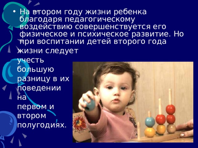 На втором году жизни ребенка благодаря педагогическому воздействию совершенствуется его физическое и психическое развитие. Но при воспитании детей второго года  жизни следует  учесть  большую  разницу в их  поведении  на  первом и  втором  полугодиях. 