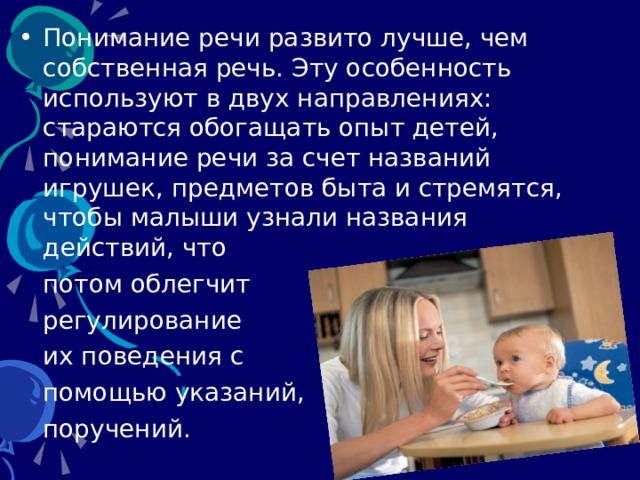 Понимание речи развито лучше, чем собственная речь. Эту особенность используют в двух направлениях: стараются обогащать опыт детей, понимание речи за счет названий игрушек, предметов быта и стремятся, чтобы малыши узнали названия действий, что  потом облегчит  регулирование  их поведения с  помощью указаний,  поручений. 