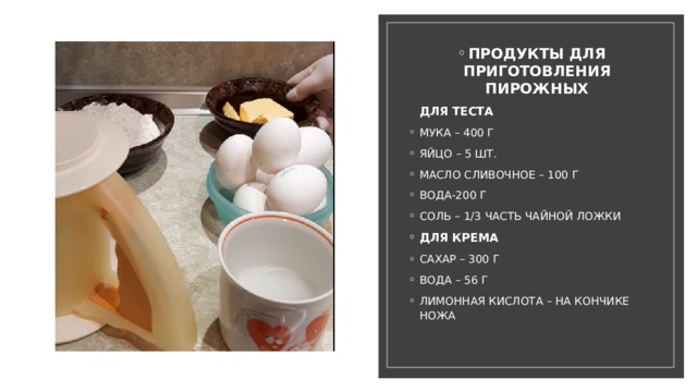 ПРОДУКТЫ ДЛЯ ПРИГОТОВЛЕНИЯ ПИРОЖНЫХ  ДЛЯ ТЕСТА МУКА – 400 Г ЯЙЦО – 5 ШТ. МАСЛО СЛИВОЧНОЕ – 100 Г ВОДА-200 Г СОЛЬ – 1/3 ЧАСТЬ ЧАЙНОЙ ЛОЖКИ ДЛЯ КРЕМА САХАР – 300 Г ВОДА – 56 Г ЛИМОННАЯ КИСЛОТА – НА КОНЧИКЕ НОЖА 