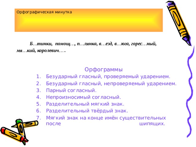 Орфографическая минутка  Б … тинки, помощ … , п … лянка, в … езд, в … юга, горес … ный, мя … кий, королевич … .       Орфограммы Безударный гласный, проверяемый ударением. Безударный гласный, непроверяемый ударением. Парный согласный. Непроизносимый согласный. Разделительный мягкий знак. Разделительный твёрдый знак. Мягкий знак на конце имён существительных после шипящих. Безударный гласный, проверяемый ударением. Безударный гласный, непроверяемый ударением. Парный согласный. Непроизносимый согласный. Разделительный мягкий знак. Разделительный твёрдый знак. Мягкий знак на конце имён существительных после шипящих. Безударный гласный, проверяемый ударением. Безударный гласный, непроверяемый ударением. Парный согласный. Непроизносимый согласный. Разделительный мягкий знак. Разделительный твёрдый знак. Мягкий знак на конце имён существительных после шипящих. 