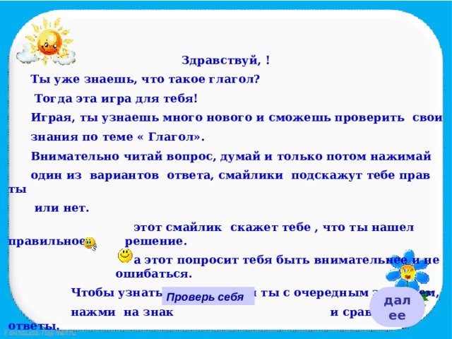 Здравствуй, !  Ты уже знаешь, что такое глагол?   Тогда эта игра для тебя!  Играя, ты узнаешь много нового и сможешь проверить свои  знания по теме « Глагол».  Внимательно читай вопрос, думай и только потом нажимай  один из вариантов ответа, смайлики подскажут тебе прав ты   или нет.  этот смайлик скажет тебе , что ты нашел правильное   решение.  а этот попросит тебя быть внимательнее и не    ошибаться.  Чтобы узнать справился ли ты с очередным заданием,  нажми на знак и сравни ответы. Удачи тебе!  Проверь себя далее 