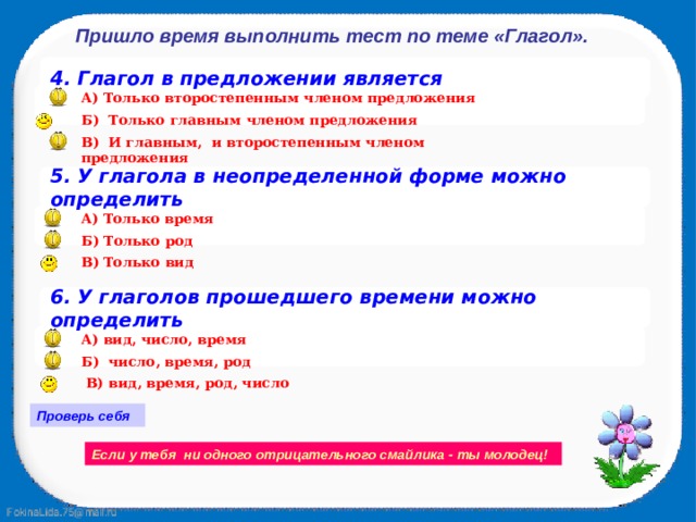 Пришло время выполнить тест по теме «Глагол». 4. Глагол в предложении является  А) Только второстепенным членом предложения Б) Только главным членом предложения В) И главным, и второстепенным членом предложения 5. У глагола в неопределенной форме можно определить А) Только время  Б) Только род В) Только вид 6. У глаголов прошедшего времени можно определить  А) вид, число, время Б) число, время, род  В) вид, время, род, число Проверь себя Если у тебя ни одного отрицательного смайлика - ты молодец! 