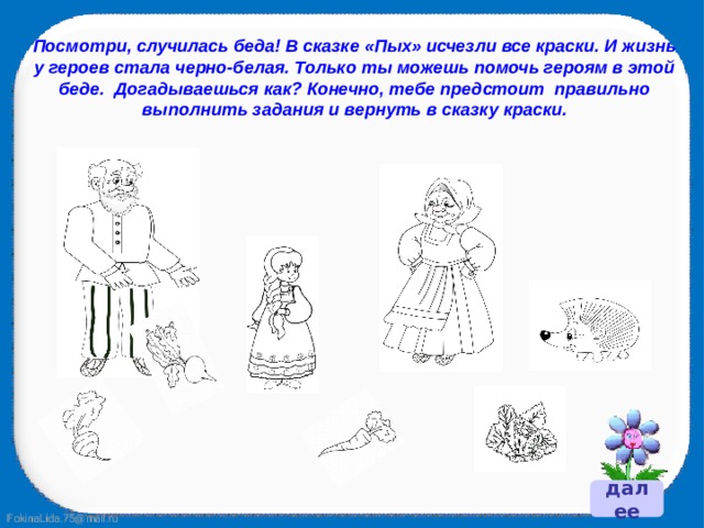 Посмотри, случилась беда! В сказке «Пых» исчезли все краски. И жизнь у героев стала черно-белая. Только ты можешь помочь героям в этой беде. Догадываешься как? Конечно, тебе предстоит правильно выполнить задания и вернуть в сказку краски.  далее 