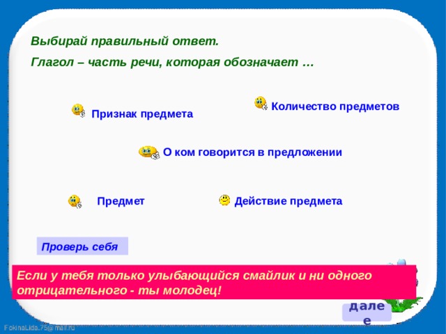 Выбирай правильный ответ. Глагол – часть речи, которая обозначает … Количество предметов Признак предмета О ком говорится в предложении Действие предмета Предмет Проверь себя Если у тебя только улыбающийся смайлик и ни одного отрицательного - ты молодец! далее 