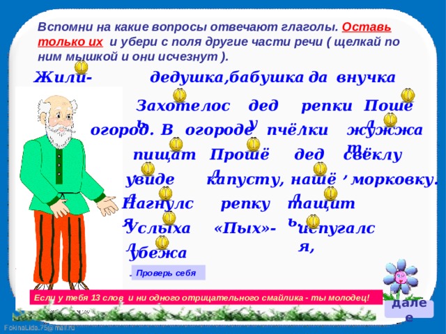 Вспомни на какие вопросы отвечают глаголы. Оставь только их и убери с поля другие части речи ( щелкай по ним мышкой и они исчезнут ). Жили-были дедушка, бабушка да внучка Пошёл репки. деду Захотелось Алёнушка. огород. он в В огороде пчёлки жужжат, свёклу, дед комарики пищат. Прошёл капусту, увидел нашёл морковку. тащить. репку Нагнулся Услыхал «Пых»- испугался, убежал. Проверь себя Если у тебя 13 слов и ни одного отрицательного смайлика - ты молодец! далее 