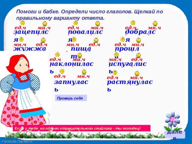 Помоги и бабке. Определи число глаголов. Щелкай по правильному варианту ответа. ед.ч. мн.ч. мн.ч. ед.ч. мн.ч. ед.ч. повалился добрался зацепился ед.ч. мн.ч. ед.ч. мн.ч. мн.ч. ед.ч. прошла жужжат пищат мн.ч. ед.ч. мн.ч. ед.ч. испугались наклонилась мн.ч. ед.ч. мн.ч. ед.ч. растянулась запнулась Проверь себя Если у тебя ни одного отрицательного смайлика - ты молодец! далее 