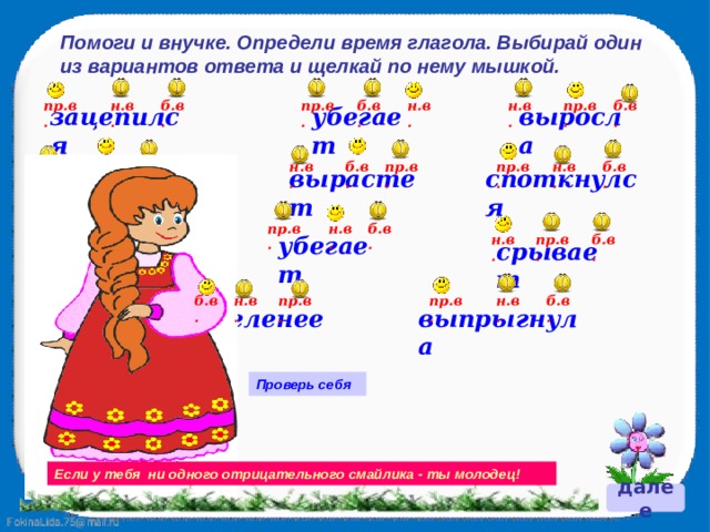 Помоги и внучке. Определи время глагола. Выбирай один из вариантов ответа и щелкай по нему мышкой. пр.в. пр.в. н.в. б.в. б.в. н.в. н.в. пр.в. б.в. выросла зацепился убегает пр.в. б.в. пр.в. н.в. б.в. н.в. пр.в. б.в. н.в. споткнулся сорвёт вырастет пр.в. н.в. б.в. н.в. б.в. пр.в. б.в. пр.в. подрастает убегает н.в. срывает н.в. пр.в. б.в. н.в. б.в. пр.в. выпрыгнула зазеленеет Проверь себя Если у тебя ни одного отрицательного смайлика - ты молодец! далее 