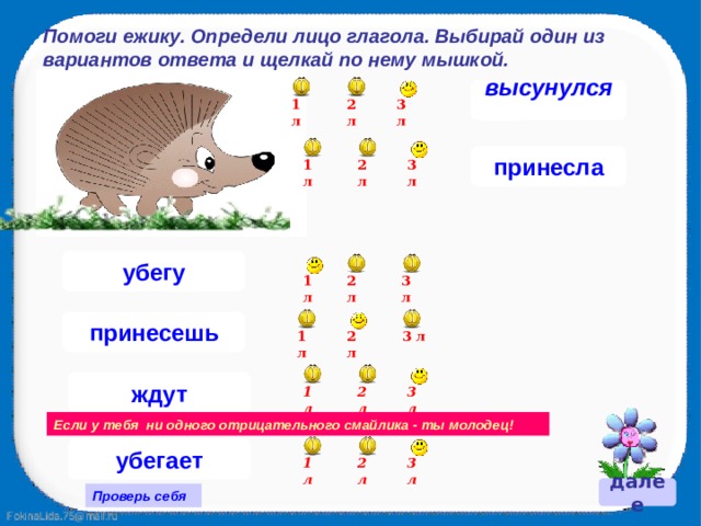Помоги ежику. Определи лицо глагола. Выбирай один из вариантов ответа и щелкай по нему мышкой. высунулся  3 л 2 л 1 л принесла 1 л 3 л 2 л убегу 3 л 2 л 1 л принесешь 2 л 3 л 1 л ждут 2 л 1 л 3 л Если у тебя ни одного отрицательного смайлика - ты молодец! убегает 1 л 3 л 2 л далее Проверь себя 