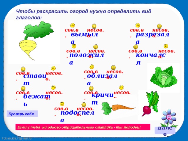 Чтобы раскрасить огород нужно определить вид глаголов: сов.в. несов.в. сов.в. несов.в. разрезала вымыла несов.в. сов.в. несов.в. сов.в. кончался положила сов.в. несов.в. несов.в. сов.в. облизала ставит сов.в. несов.в. сов.в. несов.в. кричит бежать несов.в. сов.в. подоспела Проверь себя Если у тебя ни одного отрицательного смайлика - ты молодец! далее 