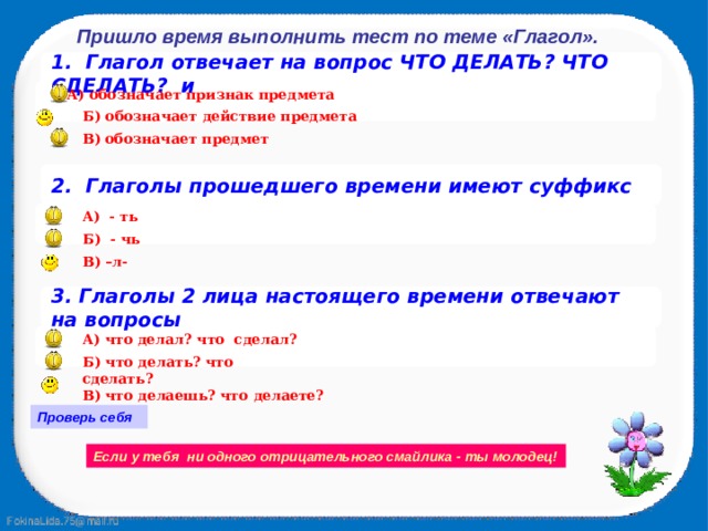 В) что делаешь? что делаете? Пришло время выполнить тест по теме «Глагол». 1. Глагол отвечает на вопрос ЧТО ДЕЛАТЬ? ЧТО СДЕЛАТЬ? и  А) обозначает признак предмета Б) обозначает действие предмета В) обозначает предмет 2. Глаголы прошедшего времени имеют суффикс А) - ть  Б) - чь В) –л- 3. Глаголы 2 лица настоящего времени отвечают на вопросы  А) что делал? что сделал? Б) что делать? что сделать? Проверь себя Если у тебя ни одного отрицательного смайлика - ты молодец! 