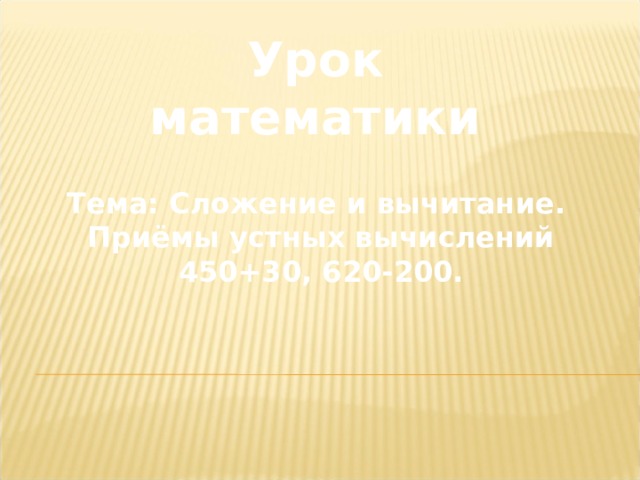 Урок математики Тема: Сложение и вычитание. Приёмы устных вычислений 450+30, 620-200. 