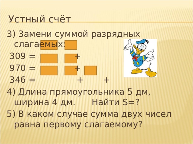 Устный счёт 3) Замени суммой разрядных слагаемых:  309 = +  970 = +  346 = + + 4) Длина прямоугольника 5 дм, ширина 4 дм. Найти S=? 5) В каком случае сумма двух чисел равна первому слагаемому? 