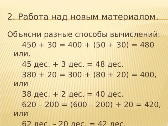2. Работа над новым материалом. Объясни разные способы вычислений:   450 + 30 = 400 + (50 + 30) = 480 или,   45 дес. + 3 дес. = 48 дес.   380 + 20 = 300 + (80 + 20) = 400, или   38 дес. + 2 дес. = 40 дес.   620 – 200 = (600 – 200) + 20 = 420, или   62 дес. – 20 дес. = 42 дес. 