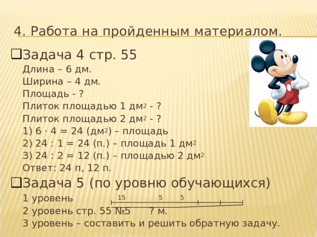 4. Работа на пройденным материалом. Задача 4 стр. 55  Длина – 6 дм.  Ширина – 4 дм.  Площадь - ?  Плиток площадью 1 дм 2 - ?  Плиток площадью 2 дм 2 - ?  1) 6 · 4 = 24 (дм 2 ) – площадь  2) 24 : 1 = 24 (п.) – площадь 1 дм 2  3) 24 : 2 = 12 (п.) – площадью 2 дм 2  Ответ: 24 п, 12 п. Задача 5 (по уровню обучающихся)  1 уровень     15     5 5  2 уровень стр. 55 №5   ? м.  3 уровень – составить и решить обратную задачу. 