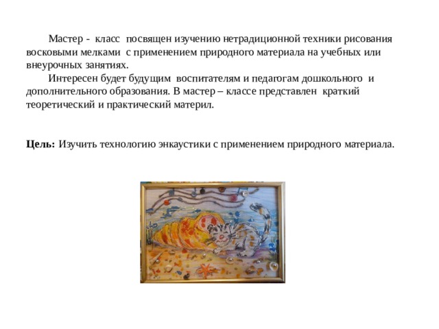   Мастер - класс посвящен изучению нетрадиционной техники рисования восковыми мелками с применением природного материала на учебных или внеурочных занятиях.   Интересен будет будущим воспитателям и педагогам дошкольного и дополнительного образования. В мастер – классе представлен краткий теоретический и практический материл.    Цель:  Изучить технологию энкаустики с применением природного материала. 
