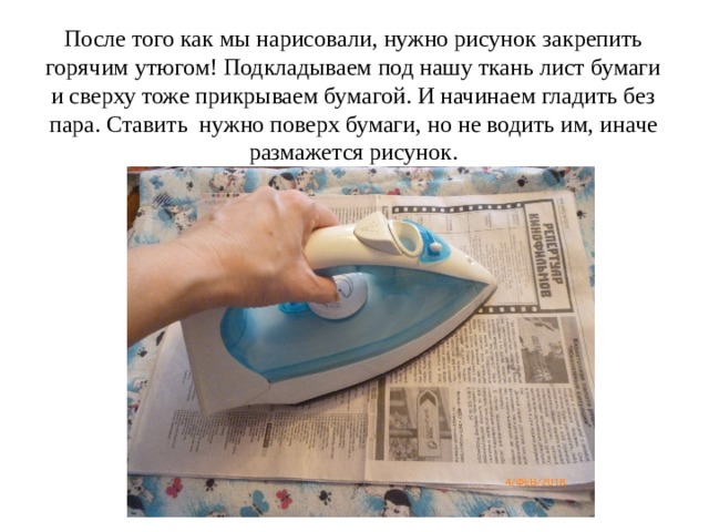 После того как мы нарисовали, нужно рисунок закрепить горячим утюгом! Подкладываем под нашу ткань лист бумаги и сверху тоже прикрываем бумагой. И начинаем гладить без пара. Ставить нужно поверх бумаги, но не водить им, иначе размажется рисунок. 