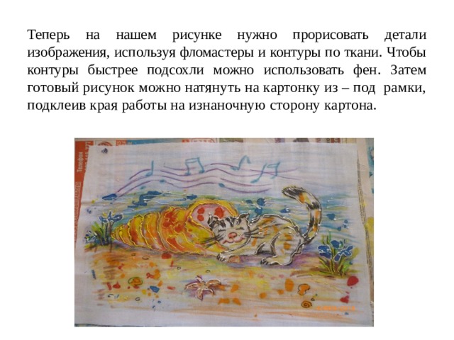 Теперь на нашем рисунке нужно прорисовать детали изображения, используя фломастеры и контуры по ткани. Чтобы контуры быстрее подсохли можно использовать фен . Затем готовый рисунок можно натянуть на картонку из – под рамки, подклеив края работы на изнаночную сторону картона. 