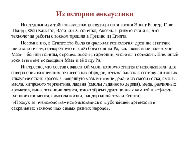 Из истории энкаустики  Исследованиям тайн энкаустики посвятили свои жизни Эрнст Бергер, Ганс Шмидт, Фон Кайлюс, Василий Хвостенко, Аксель. Принято считать, что технология работы с воском пришла в Грецию из Египта.  Несомненно, в Египте это была сакральная технология: древние египтяне почитали пчелу, сотворённую из слёз бога солнца Ра, как священное насекомое Маат – богини истины, справедливости, гармонии, чистоты и согласия. Пчелиный воск египтяне посвящали Маат и её отцу Ра.  Интересно, что состав священной мази, которую египтяне использовали для совершения важнейших религиозных обрядов, весьма близок к составу античных энкаустических красок. Священную мазь египтяне делали из смеси воска, смолы, масла, кипрского терпентина, ладана (смолы ладанного дерева), мёда, различных ароматов, вина, эссенции лотоса, тонко тёртых драгоценных камней и асфальта (чёрного пигмента, символа жизни, плодородной земли Египта).  «Продукты пчеловодства» использовались с глубочайшей древности в сакральных технологиях самых разных народов. 