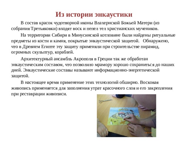 Из истории энкаустики  В состав красок чудотворной иконы Влахернской Божьей Матери (из собрания Третьяковки) входят воск и пепел тел христианских мучеников.  На территории Сибири в Минусинской котловине были найдены ритуальные предметы из кости и камня, покрытые энкаустической защитой.  Обнаружено, что в Древнем Египте эту защиту применяли при строительстве пирамид, огромных скульптур, кораблей.  Архитектурный ансамбль Акрополя в Греции так же обработан энкаустическим составом, что позволило мрамору хорошо сохраниться до наших дней. Энкаустические составы называют информационно-энергетической защитой.  В настоящее время применение этих технологий обширно. Восковая живопись применяется для заполнения утрат красочного слоя и его закрепления при реставрации живописи. 