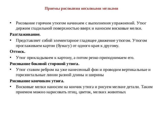 Приемы рисования восковыми мелками   Рисование горячим утюгом начинаем с выполнения упражнений. Утюг держим гладильной поверхностью вверх и наносим восковые мелки. Разглаживание.  Представляет собой элементарное гладящее движение утюгом. Утюгом проглаживаем картон (бумагу) от одного края к другому. Оттиск. Утюг прикладываем к картону, а потом резко приподнимаем его. Рисование боковой стороной утюга. Утюг ставим ребром на уже нанесенный фон и проводим вертикальные и горизонтальные линии разной длины и ширины Рисование кончиком утюга. Восковые мелки наносим на кончик утюга и рисуем мелкие детали. Таким приемом можно нарисовать птиц, цветок, мелких животных 