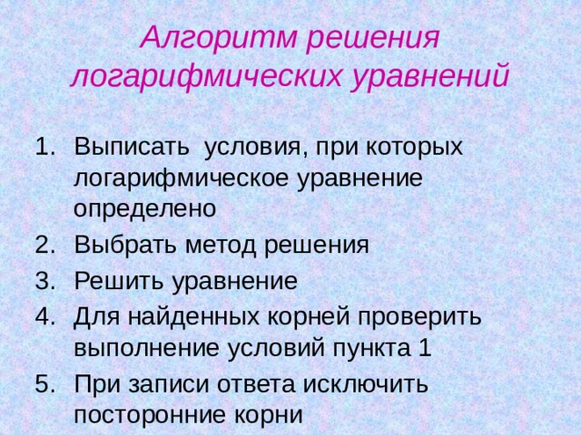 Алгоритм решения логарифмических уравнений Выписать условия, при которых логарифмическое уравнение определено Выбрать метод решения Решить уравнение Для найденных корней проверить выполнение условий пункта 1 При записи ответа исключить посторонние корни 